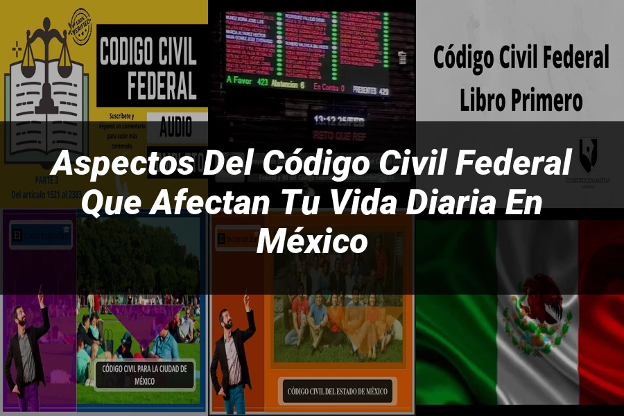 "Aspectos del Código Civil Federal que Afectan Tu Vida Diaria en México"